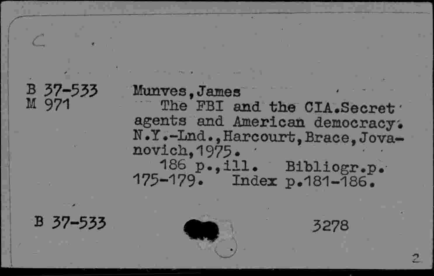 ﻿B 57-533
M 971
Munves, James
The FBI and the CIA.Secret' agents and American democracy'. N.Y.-Lnd•,Harcourt,Brace,Jova-novich,1975• •	- •
186 p.,ill. Bibliogr.p. 175-179« Index p.181-186.
B 37-533
3278
